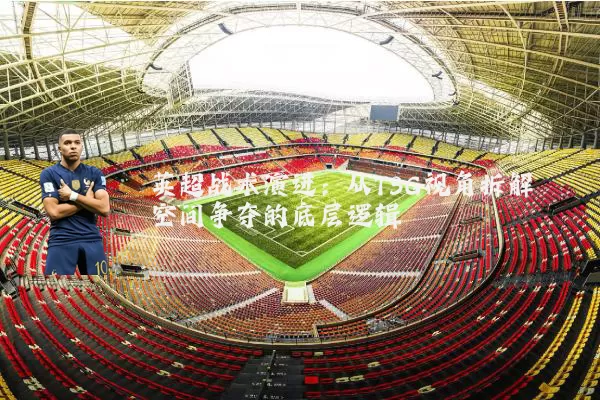 英超战术演进:从TSG视角拆解空间争夺的底层逻辑