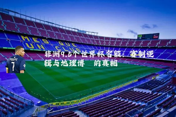 非洲9.5个世界杯名额:赛制逻辑与地理博弈的真相