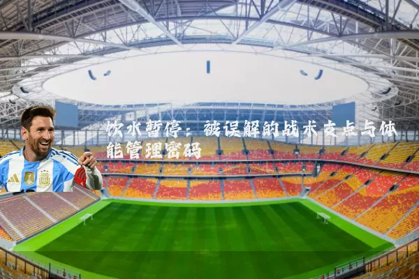 饮水暂停:被误解的战术支点与体能管理密码